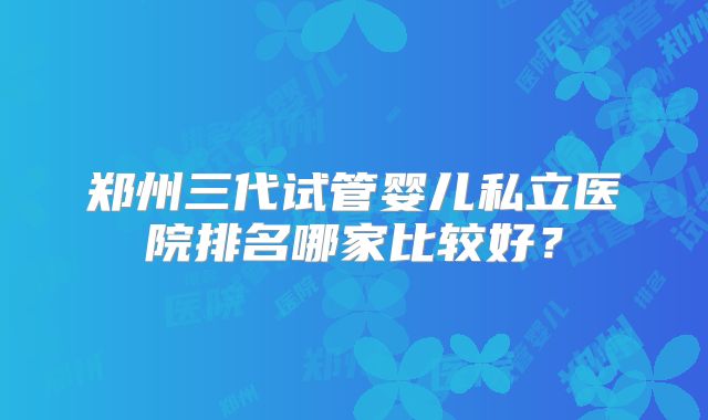 郑州三代试管婴儿私立医院排名哪家比较好？