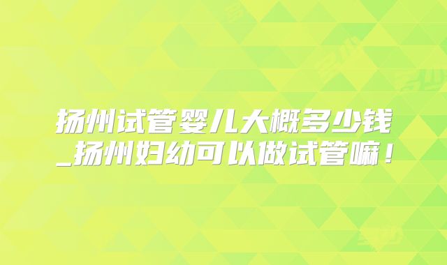 扬州试管婴儿大概多少钱_扬州妇幼可以做试管嘛!