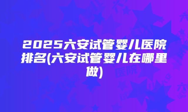 2025六安试管婴儿医院排名(六安试管婴儿在哪里做)