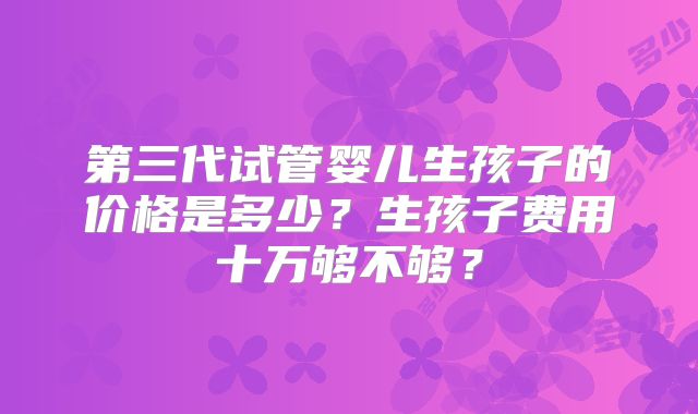 第三代试管婴儿生孩子的价格是多少？生孩子费用十万够不够？