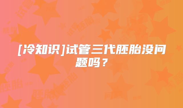 [冷知识]试管三代胚胎没问题吗？
