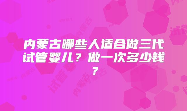 内蒙古哪些人适合做三代试管婴儿？做一次多少钱？