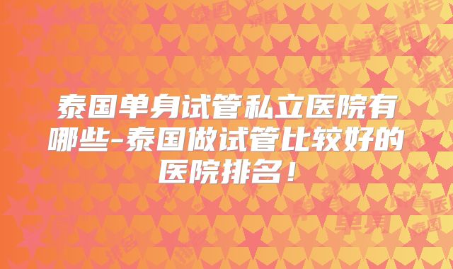 泰国单身试管私立医院有哪些-泰国做试管比较好的医院排名！