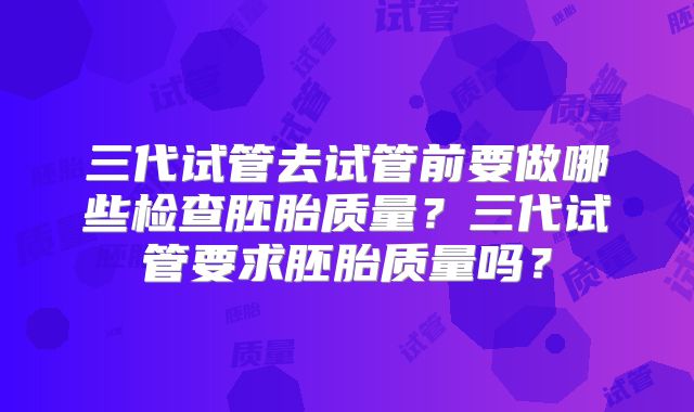 三代试管去试管前要做哪些检查胚胎质量?三代试管要求胚胎质量吗?