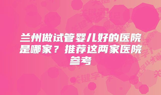 兰州做试管婴儿好的医院是哪家?推荐这两家医院参考