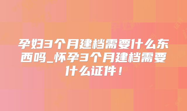 孕妇3个月建档需要什么东西吗_怀孕3个月建档需要什么证件!