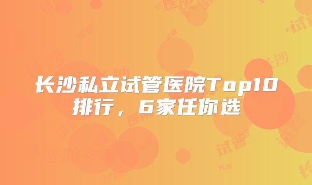 长沙私立试管医院Top10排行,6家任你选