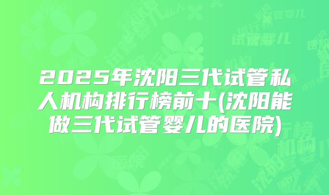 2025年沈阳三代试管私人机构排行榜前十(沈阳能做三代试管婴儿的医院)