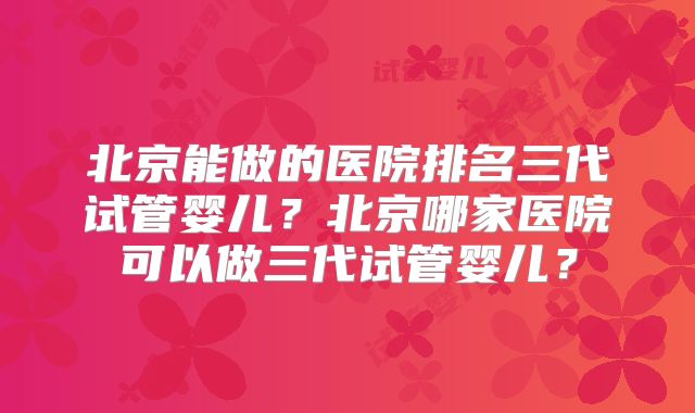 北京能做的医院排名三代试管婴儿？北京哪家医院可以做三代试管婴儿？
