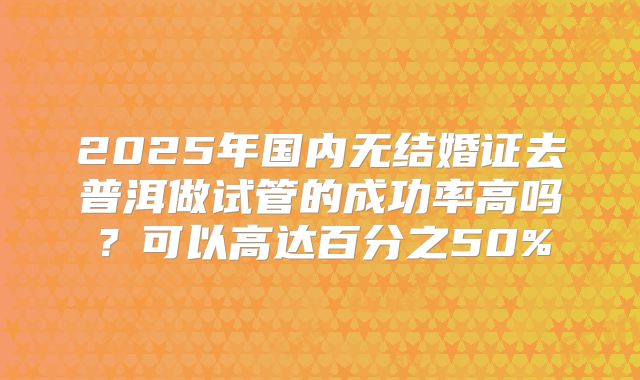 2025年国内无结婚证去普洱做试管的成功率高吗?可以高达百分之50%