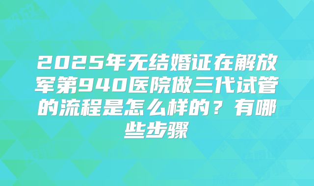 2025年无结婚证在解放军第940医院做三代试管的流程是怎么样的?有哪些步骤