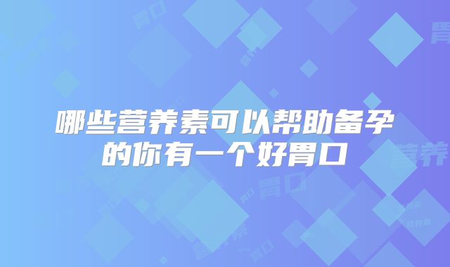 哪些营养素可以帮助备孕的你有一个好胃口