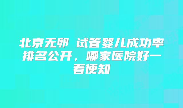 北京无卵�试管婴儿成功率排名公开，哪家医院好一看便知