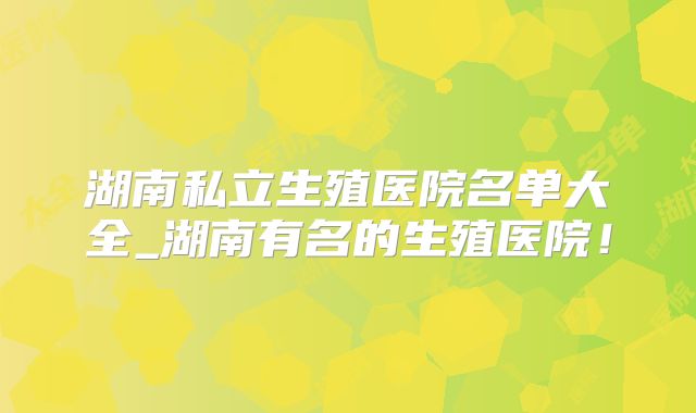 湖南私立生殖医院名单大全_湖南有名的生殖医院！