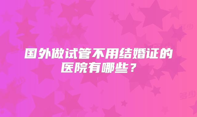 国外做试管不用结婚证的医院有哪些？