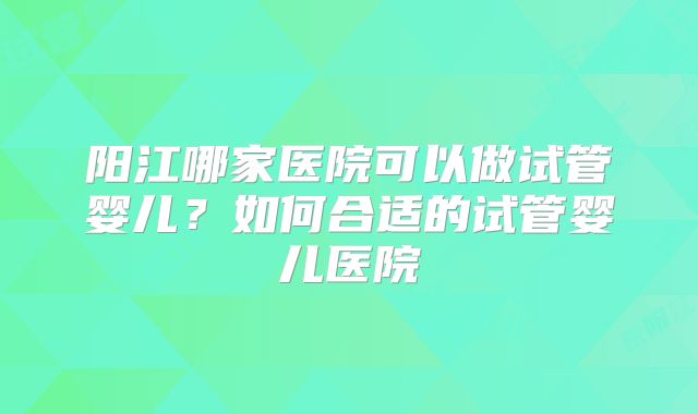阳江哪家医院可以做试管婴儿？如何合适的试管婴儿医院