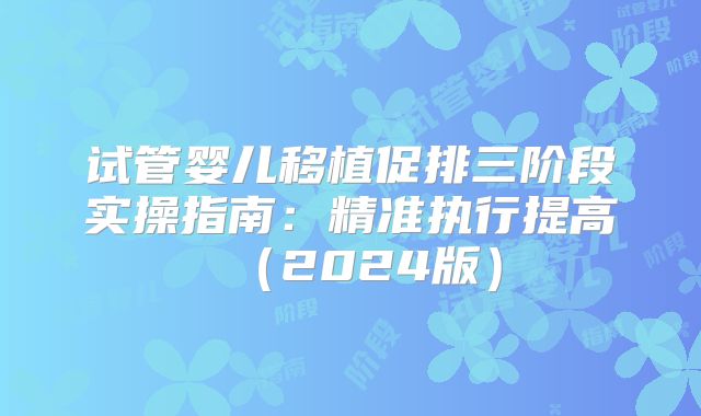 试管婴儿移植促排三阶段实操指南：精准执行提高（2024版）