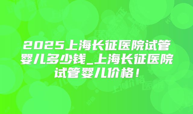 2025上海长征医院试管婴儿多少钱_上海长征医院试管婴儿价格！