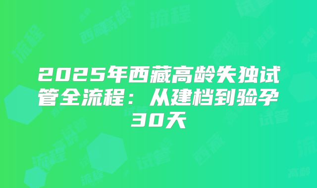 2025年西藏高龄失独试管全流程：从建档到验孕30天