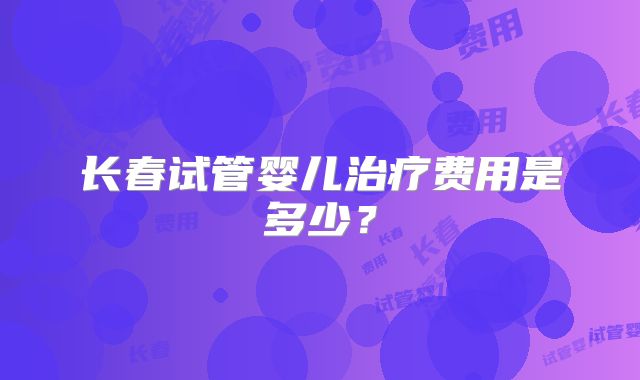 长春试管婴儿治疗费用是多少?