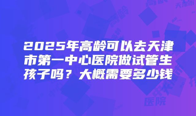 2025年高龄可以去天津市第一中心医院做试管生孩子吗？大概需要多少钱