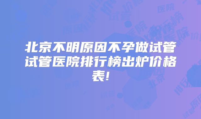北京不明原因不孕做试管试管医院排行榜出炉价格表!