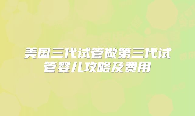 美国三代试管做第三代试管婴儿攻略及费用
