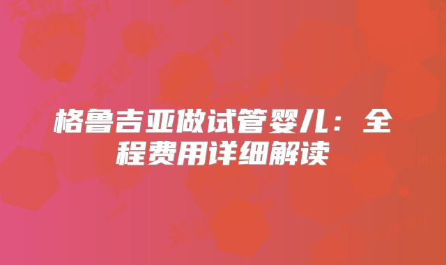 格鲁吉亚做试管婴儿：全程费用详细解读