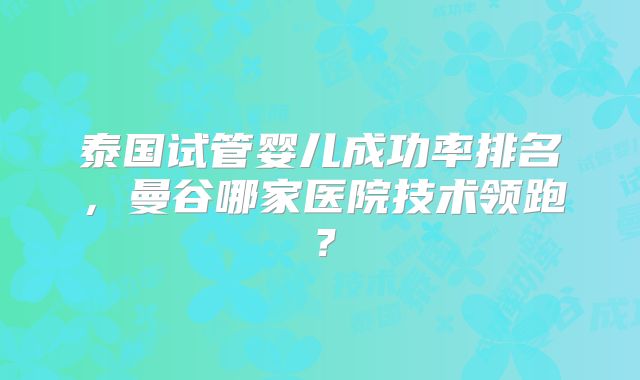泰国试管婴儿成功率排名,曼谷哪家医院技术领跑?