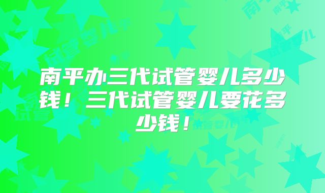 南平办三代试管婴儿多少钱！三代试管婴儿要花多少钱！
