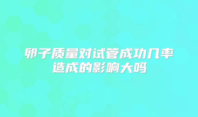 卵子质量对试管成功几率造成的影响大吗