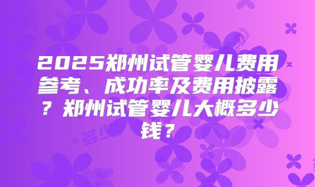 2025郑州试管婴儿费用参考、成功率及费用披露？郑州试管婴儿大概多少钱？