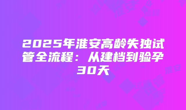 2025年淮安高龄失独试管全流程：从建档到验孕30天