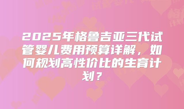 2025年格鲁吉亚三代试管婴儿费用预算详解，如何规划高性价比的生育计划？