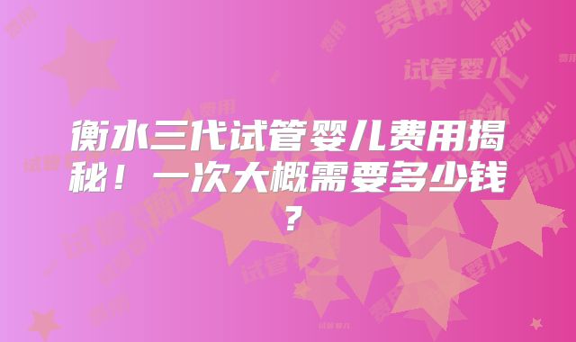 衡水三代试管婴儿费用揭秘!一次大概需要多少钱?