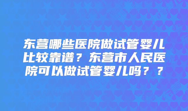 东营哪些医院做试管婴儿比较靠谱？东营市人民医院可以做试管婴儿吗？？