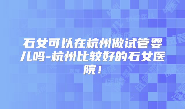 石女可以在杭州做试管婴儿吗-杭州比较好的石女医院！