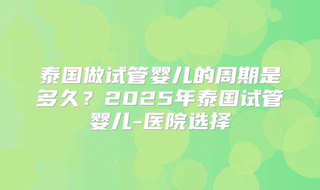泰国做试管婴儿的周期是多久？2025年泰国试管婴儿-医院选择