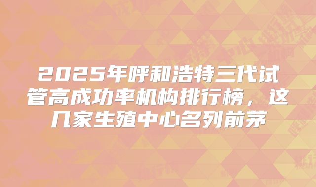 2025年呼和浩特三代试管高成功率机构排行榜，这几家生殖中心名列前茅