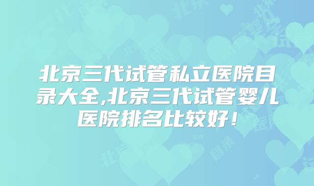 北京三代试管私立医院目录大全,北京三代试管婴儿医院排名比较好！