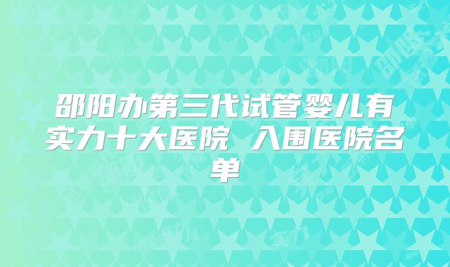 邵阳办第三代试管婴儿有实力十大医院 入围医院名单