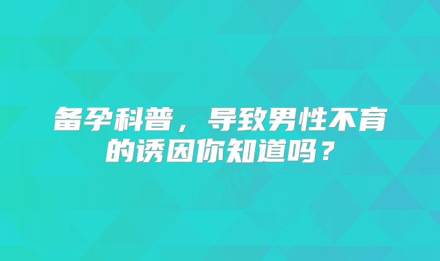 备孕科普，导致男性不育的诱因你知道吗？