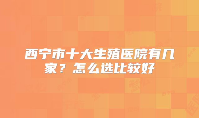 西宁市十大生殖医院有几家？怎么选比较好
