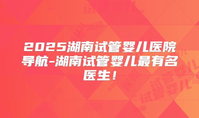 2025湖南试管婴儿医院导航-湖南试管婴儿最有名医生！