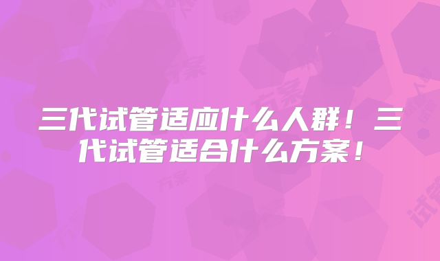 三代试管适应什么人群！三代试管适合什么方案！