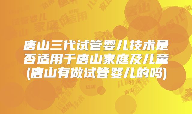 唐山三代试管婴儿技术是否适用于唐山家庭及儿童(唐山有做试管婴儿的吗)