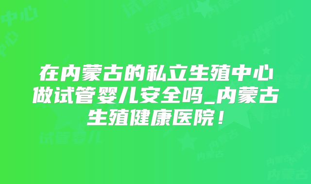 在内蒙古的私立生殖中心做试管婴儿安全吗_内蒙古生殖健康医院！