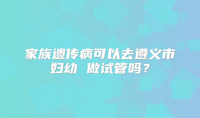 家族遗传病可以去遵义市妇幼 做试管吗？