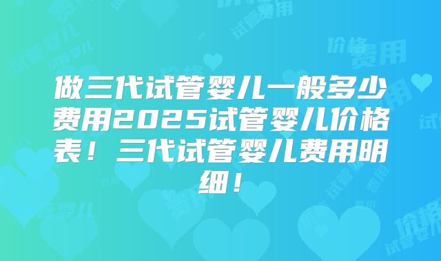 做三代试管婴儿一般多少费用2025试管婴儿价格表！三代试管婴儿费用明细！