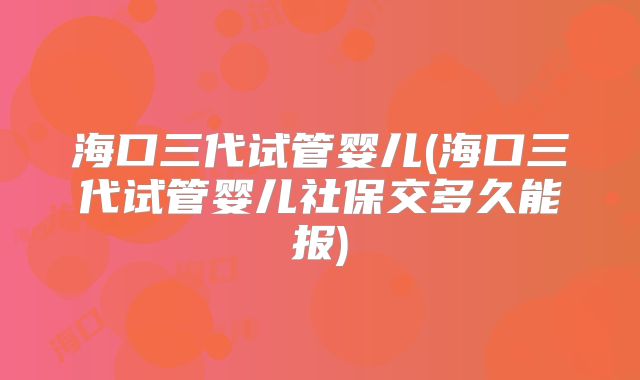 海口三代试管婴儿(海口三代试管婴儿社保交多久能报)